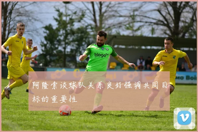 阿隆索谈球队关系良好强调共同目标的重要性