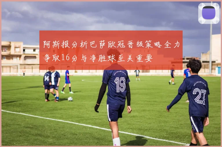 阿斯报分析巴萨欧冠晋级策略全力争取16分与净胜球至关重要