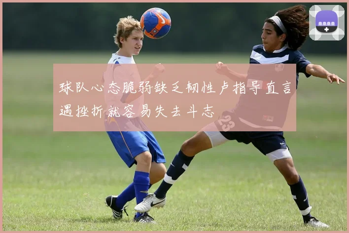 球队心态脆弱缺乏韧性卢指导直言遇挫折就容易失去斗志
