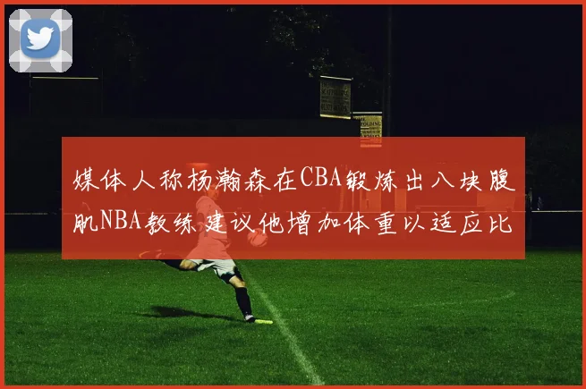 媒体人称杨瀚森在CBA锻炼出八块腹肌NBA教练建议他增加体重以适应比赛