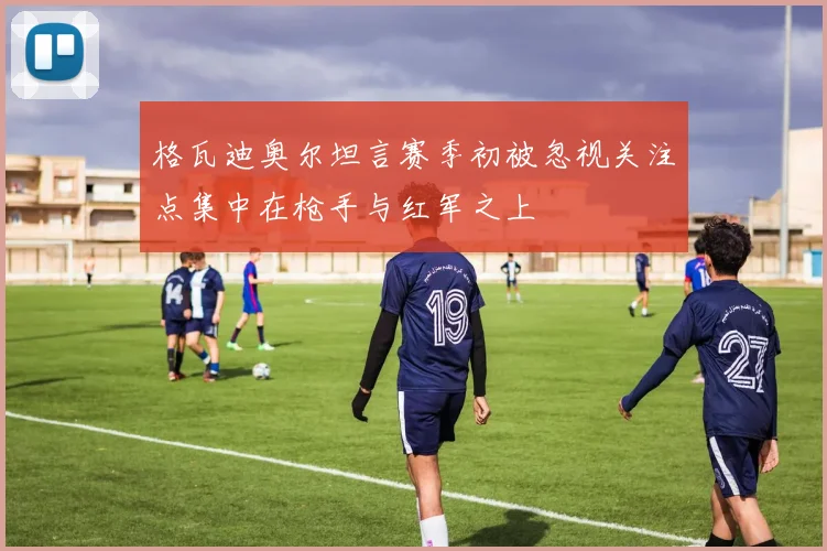 格瓦迪奥尔坦言赛季初被忽视关注点集中在枪手与红军之上
