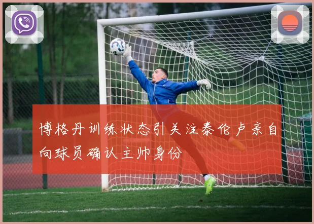 博格丹训练状态引关注泰伦卢亲自向球员确认主帅身份