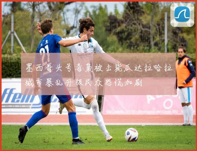 墨西哥头号毒枭被击毙瓜达拉哈拉城市暴乱升级民众恐慌加剧