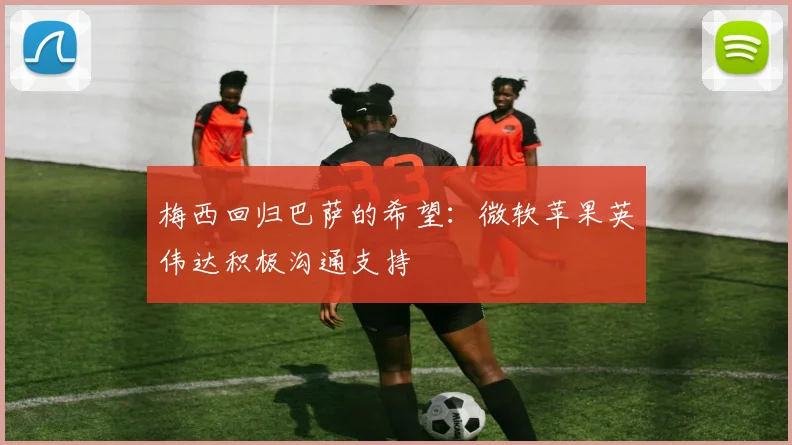 梅西回归巴萨的希望：微软苹果英伟达积极沟通支持