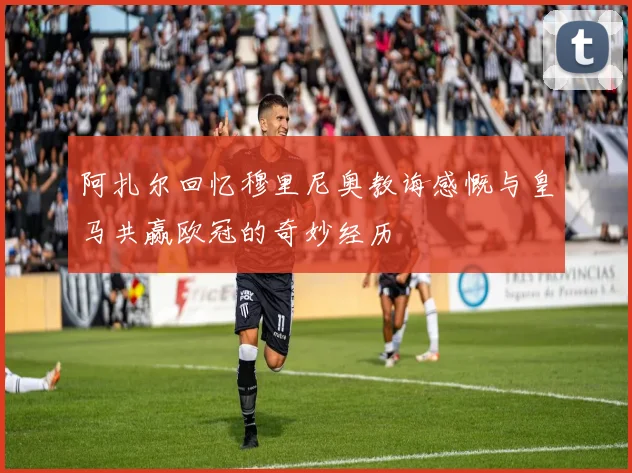 阿扎尔回忆穆里尼奥教诲感慨与皇马共赢欧冠的奇妙经历