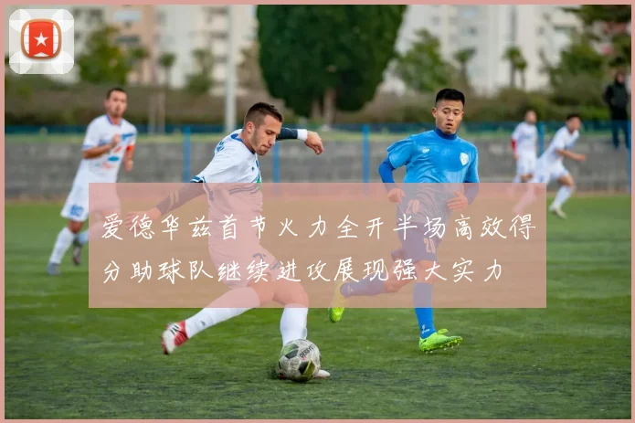 爱德华兹首节火力全开半场高效得分助球队继续进攻展现强大实力