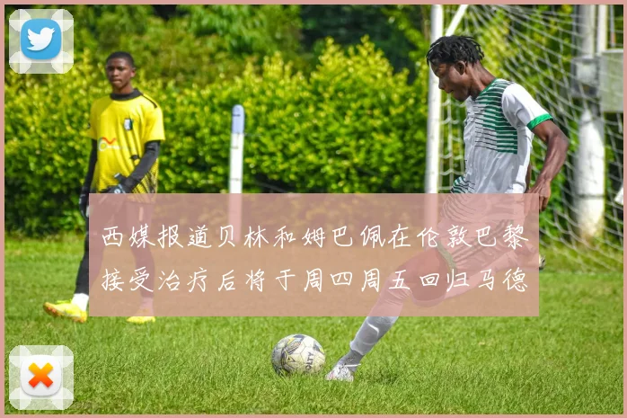 西媒报道贝林和姆巴佩在伦敦巴黎接受治疗后将于周四周五回归马德里