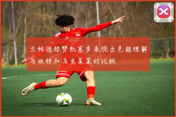 兰帕德称赞凯塞多表现出色能理解与坎特和马克莱莱的比较