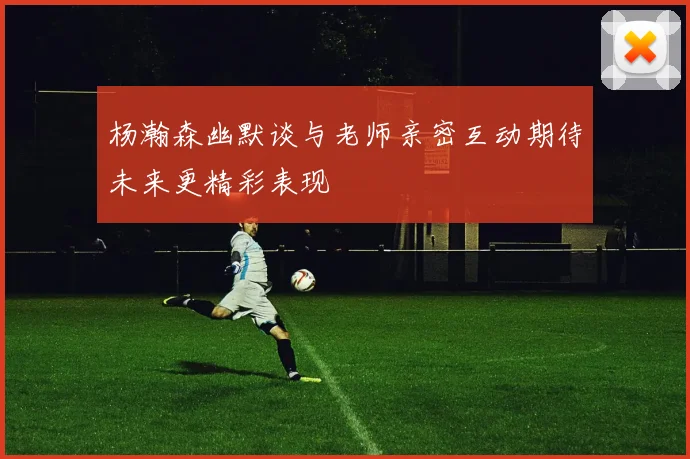 杨瀚森幽默谈与老师亲密互动期待未来更精彩表现