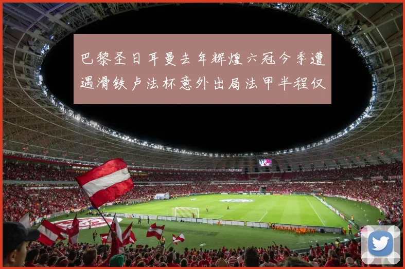巴黎圣日耳曼去年辉煌六冠今季遭遇滑铁卢法杯意外出局法甲半程仅列第二
