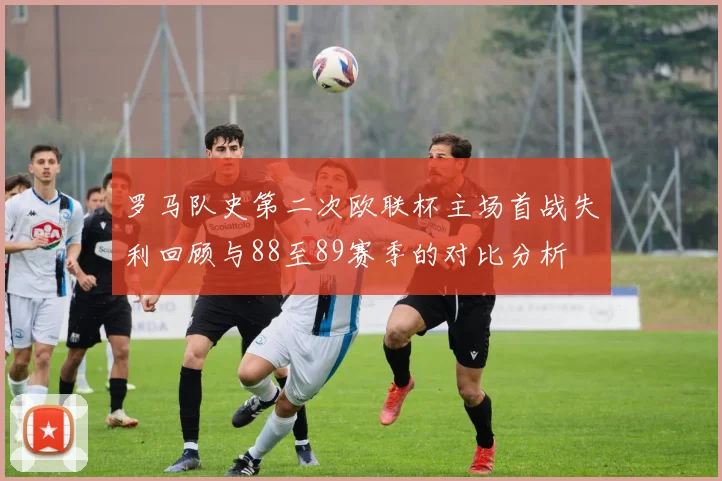 罗马队史第二次欧联杯主场首战失利回顾与88至89赛季的对比分析