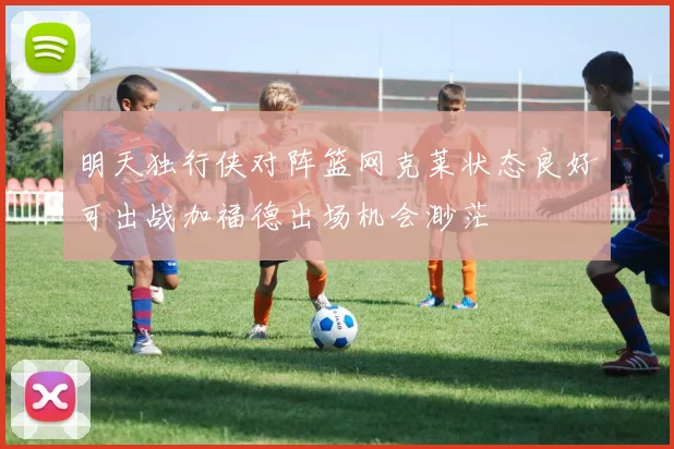 明天独行侠对阵篮网克莱状态良好可出战加福德出场机会渺茫