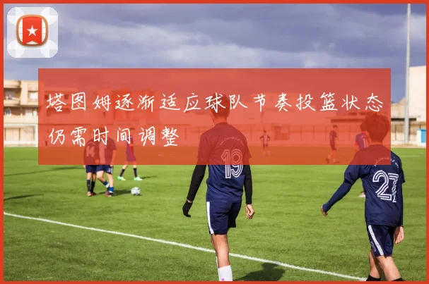 塔图姆逐渐适应球队节奏投篮状态仍需时间调整