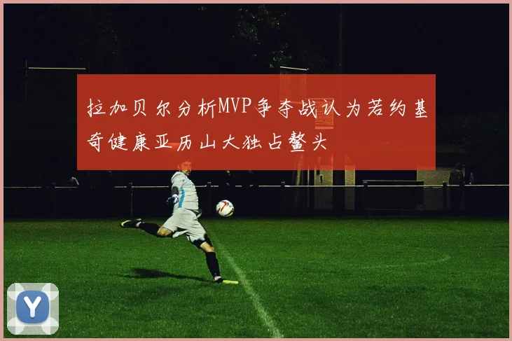 拉加贝尔分析MVP争夺战认为若约基奇健康亚历山大独占鳌头