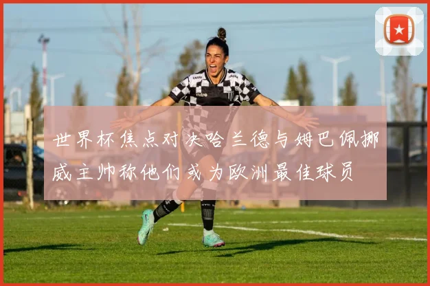 世界杯焦点对决哈兰德与姆巴佩挪威主帅称他们或为欧洲最佳球员