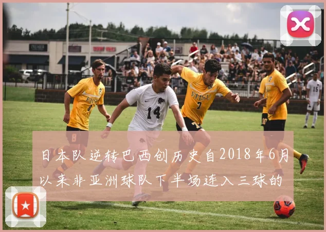 日本队逆转巴西创历史自2018年6月以来非亚洲球队下半场连入三球的壮举