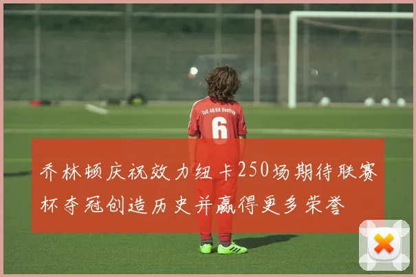 乔林顿庆祝效力纽卡250场期待联赛杯夺冠创造历史并赢得更多荣誉