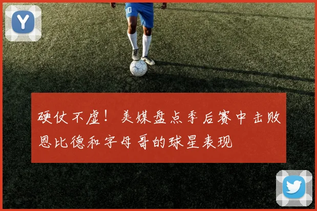 硬仗不虚！美媒盘点季后赛中击败恩比德和字母哥的球星表现
