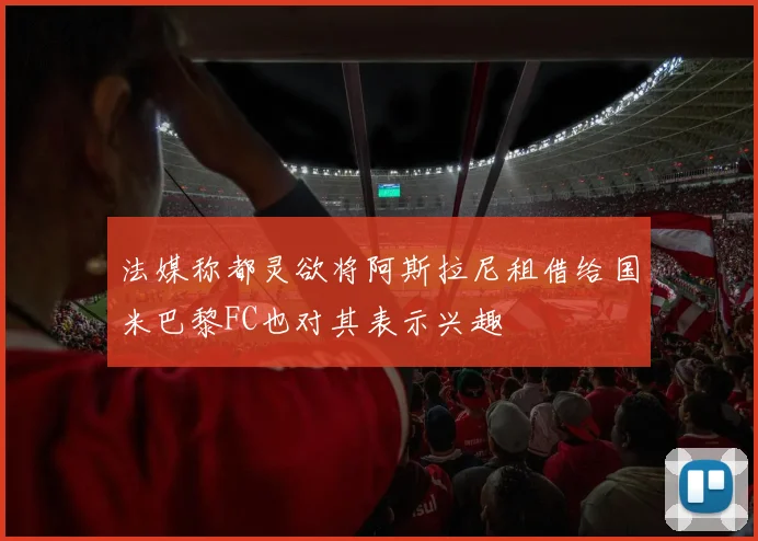 法媒称都灵欲将阿斯拉尼租借给国米巴黎FC也对其表示兴趣
