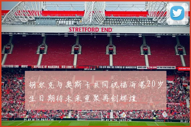 胡尔克与奥斯卡共同祝福海港20岁生日期待未来重聚再创辉煌