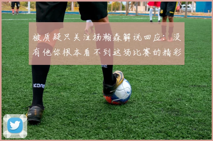 被质疑只关注杨瀚森解说回应：没有他你根本看不到这场比赛的精彩