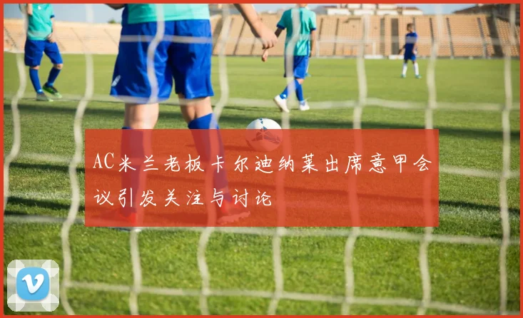 AC米兰老板卡尔迪纳莱出席意甲会议引发关注与讨论