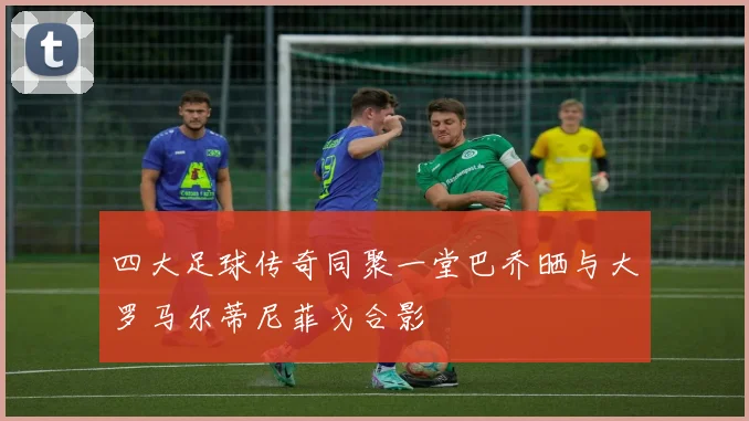 四大足球传奇同聚一堂巴乔晒与大罗马尔蒂尼菲戈合影