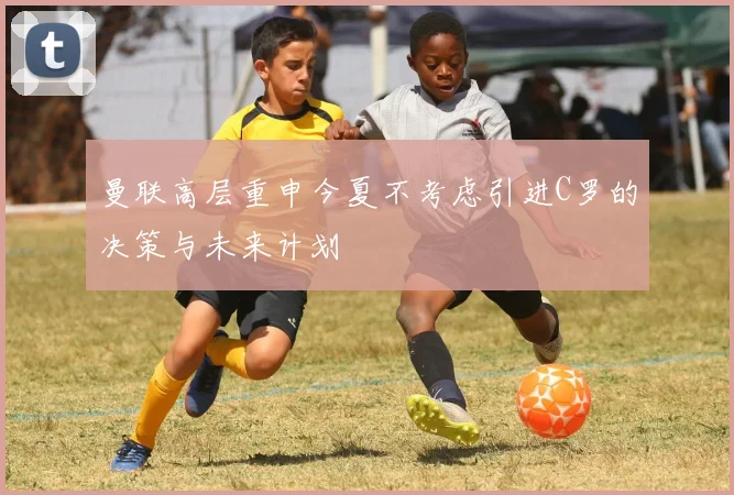 曼联高层重申今夏不考虑引进C罗的决策与未来计划