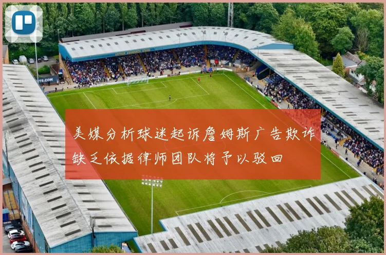 美媒分析球迷起诉詹姆斯广告欺诈缺乏依据律师团队将予以驳回