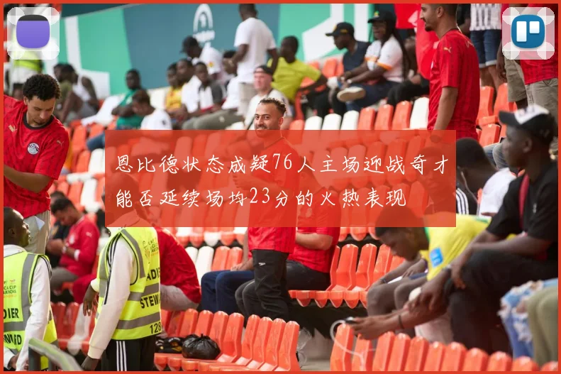 恩比德状态成疑76人主场迎战奇才能否延续场均23分的火热表现