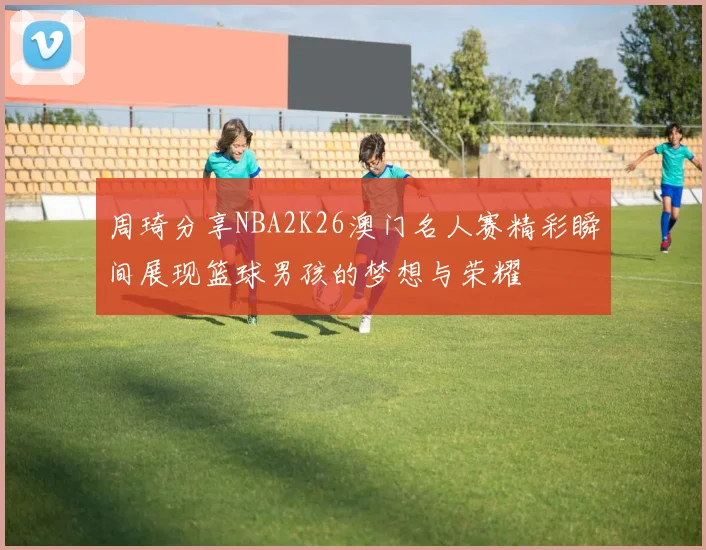 周琦分享NBA2K26澳门名人赛精彩瞬间展现篮球男孩的梦想与荣耀