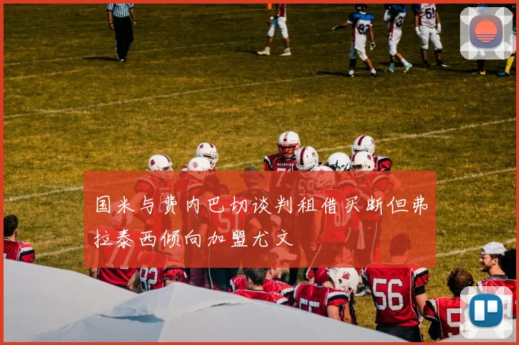 国米与费内巴切谈判租借买断但弗拉泰西倾向加盟尤文