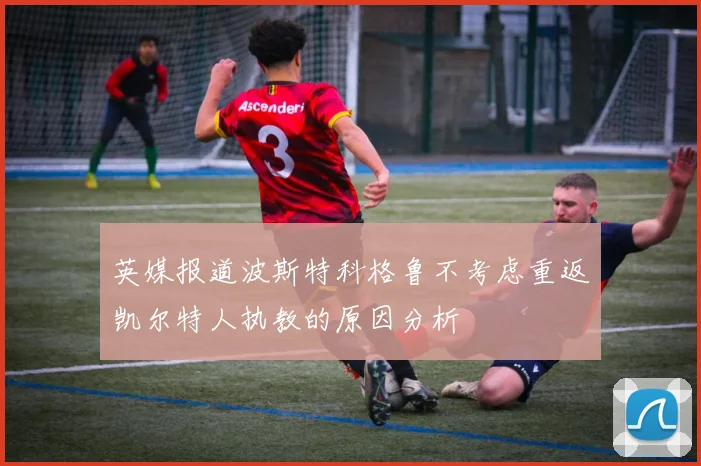 英媒报道波斯特科格鲁不考虑重返凯尔特人执教的原因分析