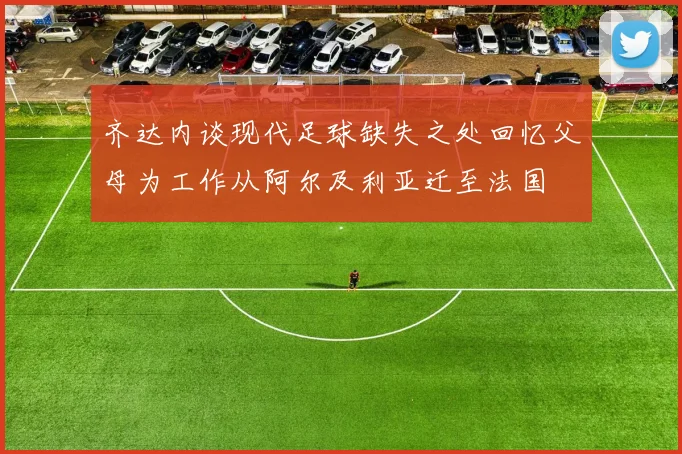 齐达内谈现代足球缺失之处回忆父母为工作从阿尔及利亚迁至法国
