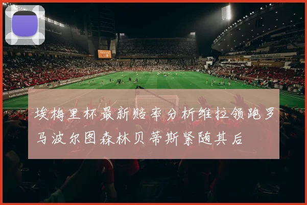 埃梅里杯最新赔率分析维拉领跑罗马波尔图森林贝蒂斯紧随其后