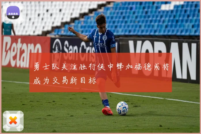 勇士队关注独行侠中锋加福德或将成为交易新目标