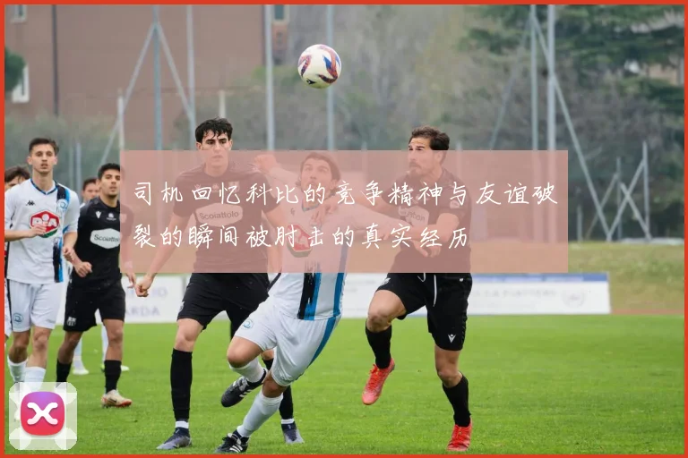 司机回忆科比的竞争精神与友谊破裂的瞬间被肘击的真实经历