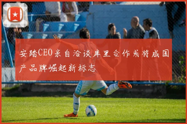 安踏CEO亲自洽谈库里合作或将成国产品牌崛起新标志