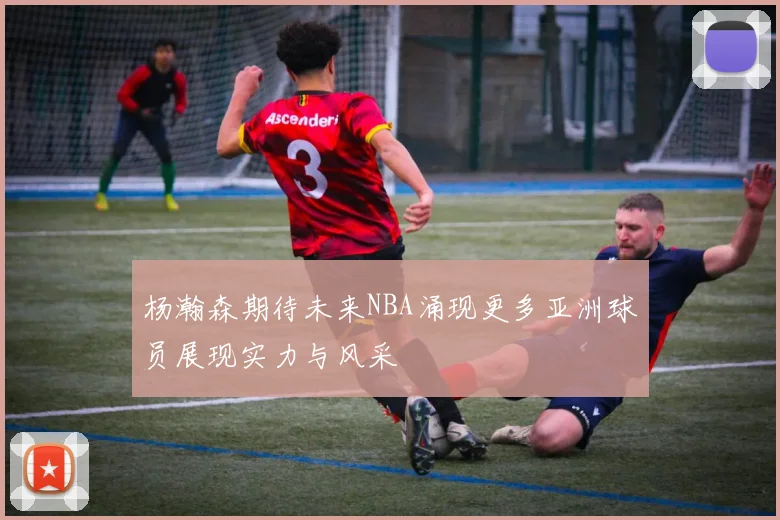 杨瀚森期待未来NBA涌现更多亚洲球员展现实力与风采