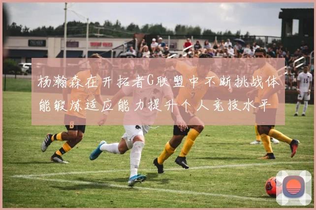杨瀚森在开拓者G联盟中不断挑战体能锻炼适应能力提升个人竞技水平