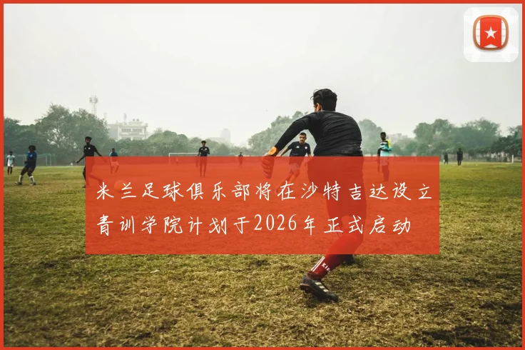 米兰足球俱乐部将在沙特吉达设立青训学院计划于2026年正式启动