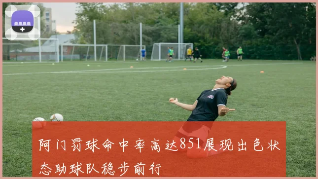 阿门罚球命中率高达851展现出色状态助球队稳步前行