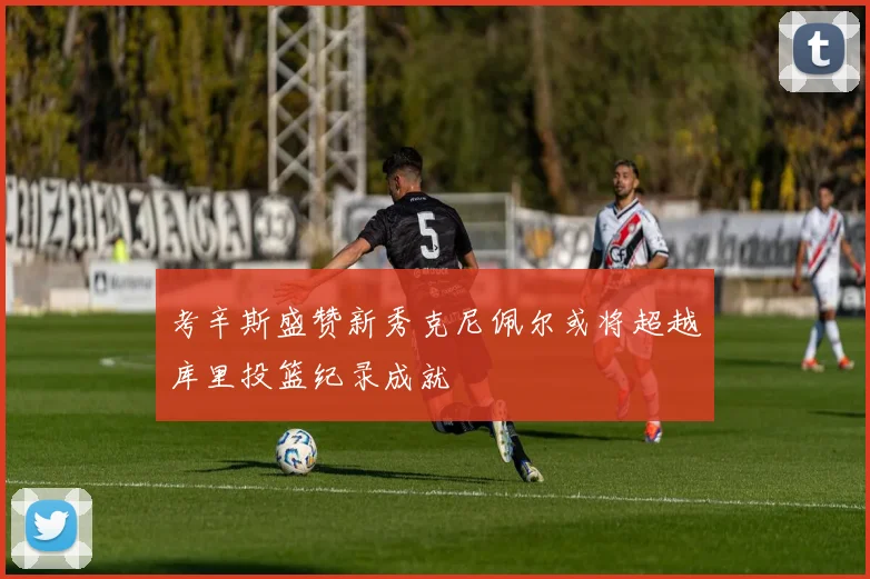 考辛斯盛赞新秀克尼佩尔或将超越库里投篮纪录成就