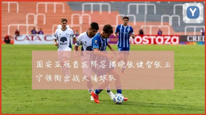 国安亚冠首发阵容揭晓张健智张玉宁领衔出战大埔球队