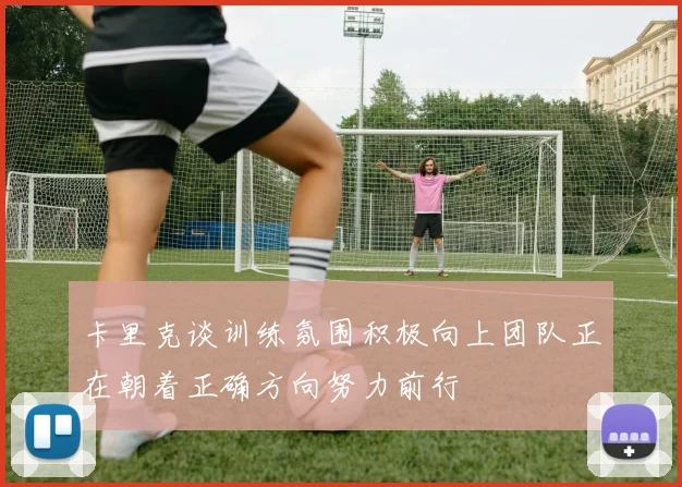 卡里克谈训练氛围积极向上团队正在朝着正确方向努力前行