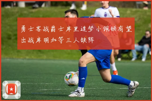 勇士客战爵士库里追梦小佩顿有望出战库明加等三人缺阵