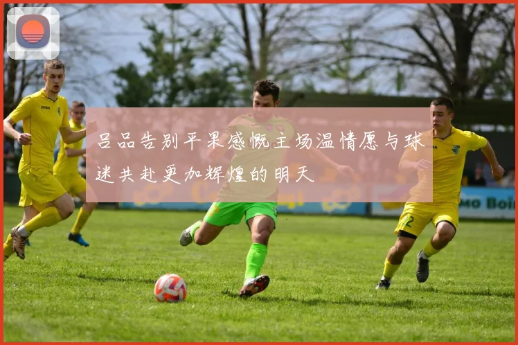 吕品告别平果感慨主场温情愿与球迷共赴更加辉煌的明天