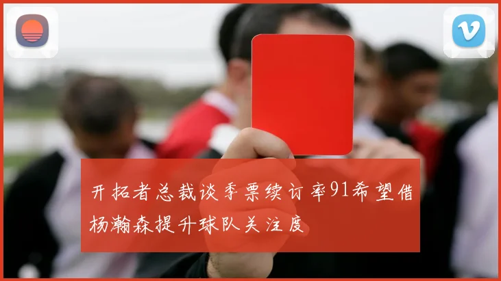 开拓者总裁谈季票续订率91希望借杨瀚森提升球队关注度
