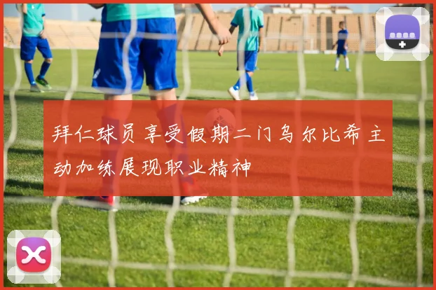 拜仁球员享受假期二门乌尔比希主动加练展现职业精神